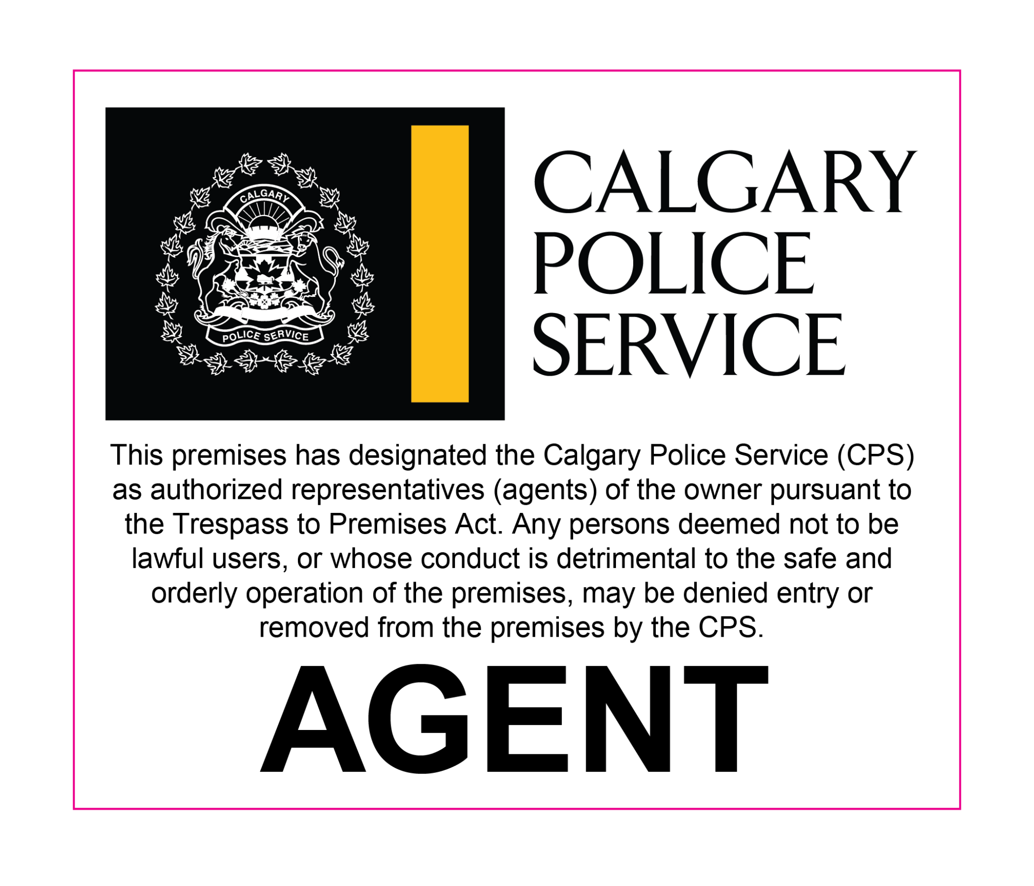 Decal for in a window that reads: This premises has designated the Calgary Police Service (CPS) as authorized representatives (agents) of the owner pursuant to the Trespass to Premises Act. Any persons deemed not to be lawful users, or whose conduct is detrimental to the safe and orderly operation of the premises, may be denied entry or  removed from the premises by the CPS. AGENT.